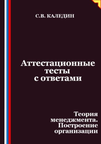 Аттестационные тесты с ответами. Теория менеджмента. Построение организации Сергей Каледин, Аттестационные тесты с ответами. Теория менеджмента. Построение организации