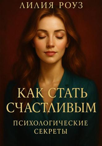 Как стать счастливым: психологические секреты. Лилия Роуз, Как стать счастливым: психологические секреты.