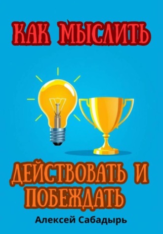 Как мыслить, действовать и побеждать Алексей Сабадырь, Как мыслить, действовать и побеждать