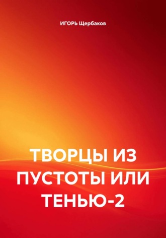 ТВОРЦЫ ИЗ ПУСТОТЫ ИЛИ ТЕНЬЮ-2 ИГОРЬ Щербаков, ТВОРЦЫ ИЗ ПУСТОТЫ ИЛИ ТЕНЬЮ-2