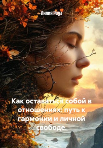 Как оставаться собой в отношениях: путь к гармонии и личной свободе. Лилия Роуз, Как оставаться собой в отношениях: путь к гармонии и личной свободе.