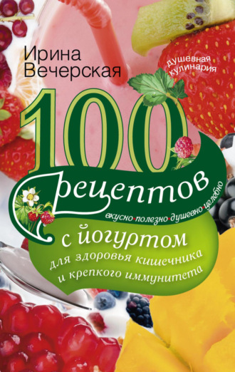 Ирина Вечерская, 100 рецептов с йогуртом для здоровья кишечника и крепкого иммунитета. Вкусно, полезно, душевно, целебно