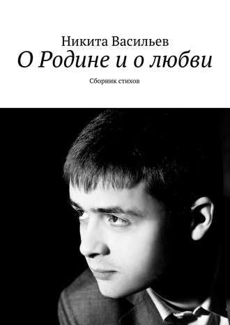 Никита Васильев О Родине и о любви. Сборник стихов