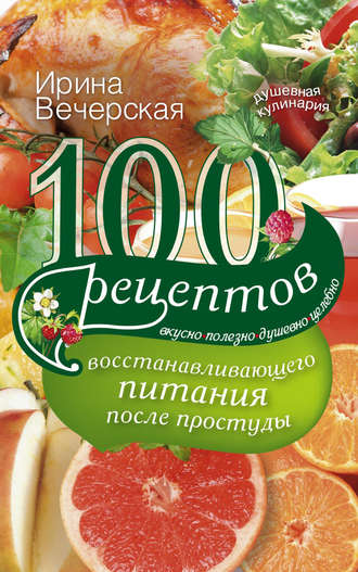 Ирина Вечерская, 100 рецептов восстанавливающего питания после простуды. Вкусно, полезно, душевно, целебно