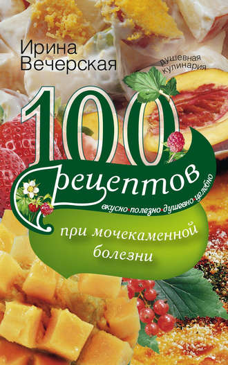 Ирина Вечерская, 100 рецептов при мочекаменной болезни. Вкусно, полезно, душевно, целебно