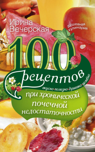 Ирина Вечерская, 100 рецептов при хронической почечной недостаточности. Вкусно, полезно, душевно, целебно